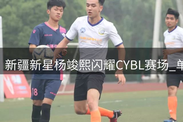 新疆新星杨竣熙闪耀CYBL赛场 单场28分上演个人得分秀