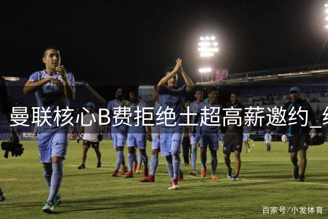 曼联核心B费拒绝土超高薪邀约 续约谈判持续进行中