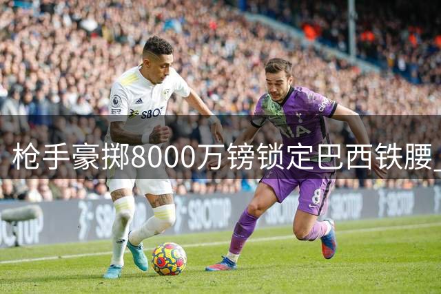 枪手豪掷8000万镑锁定巴西铁腰 吉马良斯加盟只待体检