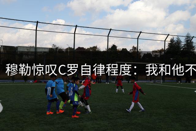 穆勒惊叹C罗自律程度：我和他不在同个级别