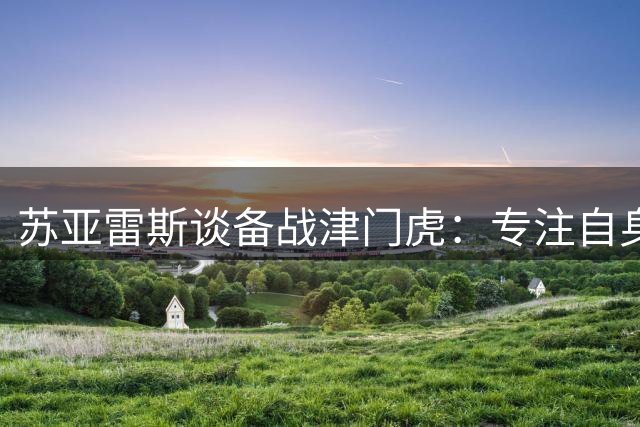 苏亚雷斯谈备战津门虎：专注自身发挥 球员需抗压前行