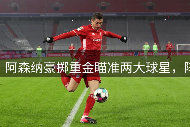 阿森纳豪掷重金瞄准两大球星，阵容升级计划全面启动